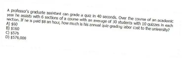 A professor's graduate assistant can grade a quiz in 40 seconds. Over the course of an academic year he assists with 6 sections of a course with an average of 30 students with 10 quizzes in each section. If he is paid $8 an hour, how much is his annual quiz-grading labor cost to the university?
A) $60
B) $160
C) $576
D) $576,000
