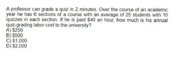 A professor can grade a quiz in 2 minutes. Over the course of an academic year he has 6 sections of a course with an average of 25 students with 10 quizzes in each section. If he is paid $40 an hour, how much is his annual quiz-grading labor cost to the university?
A) $250
B) $500
C) $1,000
D) $2,000