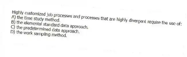 Highly customized job processes and processes that are highly divergent require the use of:
A) the time study method.
B) the elemental standard data approach.
C) the predetermined data approach.
D) the work sampling method.