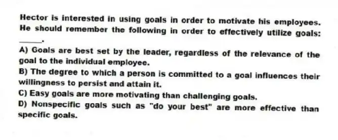 Hector is interested in using goals in order to motivate his employees. He should remember the following in order to effectively utilize goals: ______.
A) Goals are best set by the leader, regardless of the relevance of the goal to the individual employee.
B) The degree to which a person is committed to a goal influences their willingness to persist and attain it.
C) Easy goals are more motivating than challenging goals.
D) Nonspecific goals such as "do your best" are more effective than specific goals.