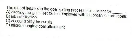 The role of leaders in the goal setting process is important for ______.
A) aligning the goals set for the employee with the organization's goals
B) job satisfaction
C) accountability for results
D) micromanaging goal attainment