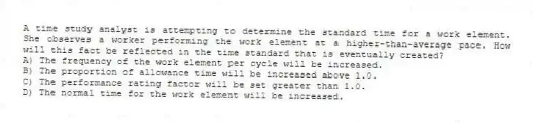 A time study analyst is attempting to determine the standard time for a work element. She observes a worker performing the work element at a higher-than-average pace. How will this fact be reflected in the time standard that is eventually created?
A) The frequency of the work element per cycle will be increased.
B) The proportion of allowance time will be increased above 1.0.
C) The performance rating factor will be set greater than 1.0.
D) The normal time for the work element will be increased.