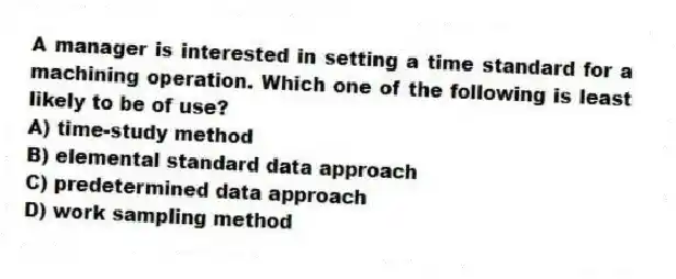 A manager is interested in setting a time standard for a machining operation. Which one of the following is least likely to be of use?
A) time-study method
B) elemental standard data approach
C) predetermined data approach
D) work sampling method