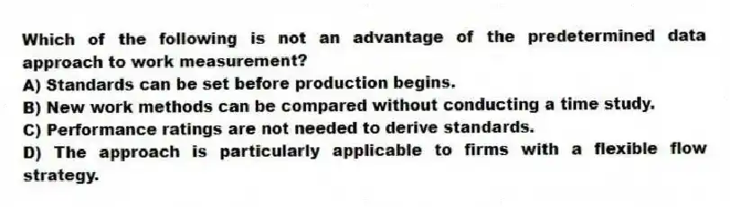 Which of the following is not an advantage of the predetermined data approach to work measurement?
A) Standards can be set before production begins.
B) New work methods can be compared without conducting a time study.
C) Performance ratings are not needed to derive standards.
D) The approach is particularly applicable to firms with a flexible flow strategy.