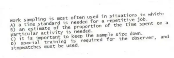 Work sampling is most often used in situations in which:
A) a time standard is needed for a repetitive job.
B) an estimate of the proportion of the time spent on a particular activity is needed.
C) it is important to keep the sample size down.
D) special training is required for the observer, and stopwatches must be used.
