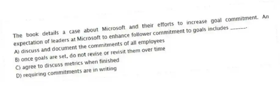 The book details a case about Microsoft and their efforts to increase goal commitment. An expectation of leaders at Microsoft to enhance follower commitment to goals includes ______.
A) discuss and document the commitments of all employees
B) once goals are set, do not revise or revisit them over time
C) agree to discuss metrics when finished
D) requiring commitments are in writing