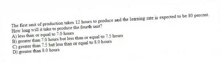 The first unit of production takes 12 hours to produce and the learning rate is expected to be 80 percent. How long will it take to produce the fourth unit?
A) less than or equal to 7.0 hours
B) greater than 7.0 hours but less than or equal to 7.5 hours
C) greater than 7.5 but less than or equal to 8.0 hours
D) greater than 8.0 hours