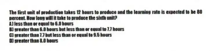 The first unit of production takes 12 hours to produce and the learning rate is expected to be 80 percent. How long will it take to produce the sixth unit?
A) less than or equal to 6.0 hours
B) greater than 6.0 hours but less than or equal to 7.7 hours
C) greater than 7.7 but less than or equal to 9.5 hours
D) greater than 8.0 hours