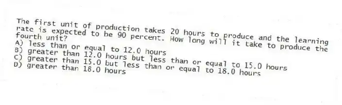 The first unit of production takes 20 hours to produce and the learning rate is expected to be 90 percent. How long will it take to produce the fourth unit?
A) less than or equal to 12.0 hours
B) greater than 12.0 hours but less than or equal to 15.0 hours
C) greater than 15.0 but less than or equal to 18.0 hours
D) greater than 18.0 hours
