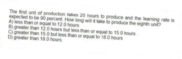 The first unit of production takes 20 hours to produce and the learning rate is expected to be 90 percent. How long will it take to produce the eighth unit?
A) less than or equal to 12.0 hours
B) greater than 12.0 hours but less than or equal to 15.0 hours
C) greater than 15.0 but less than or equal to 18.0 hours
D) greater than 18.0 hours