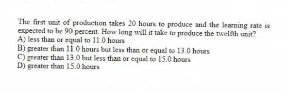 The first unit of production takes 20 hours to produce and the learning rate is expected to be 90 percent. How long will it take to produce the twelfth unit?
A) less than or equal to 11.0 hours
B) greater than 11.0 hours but less than or equal to 13.0 hours
C) greater than 13.0 but less than or equal to 15.0 hours
D) greater than 15.0 hours