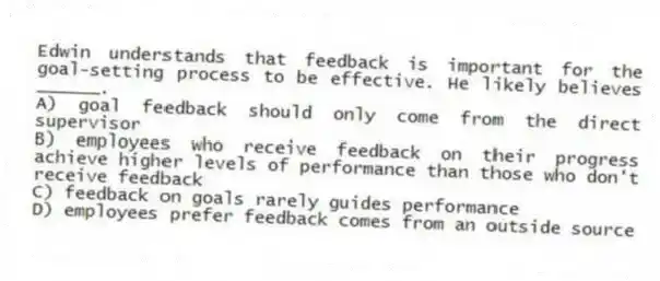 Edwin understands that feedback is important for the goal-setting process to be effective. He likely believes ______.
A) goal feedback should only come from the direct supervisor
B) employees who receive feedback on their progress achieve higher levels of performance than those who don't receive feedback
C) feedback on goals rarely guides performance
D) employees prefer feedback comes from an outside source