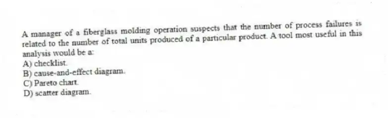 A manager of a fiberglass molding operation suspects that the number of process failures is related to the number of total units produced of a particular product. A tool most useful in this analysis would be a:
A) checklist.
B) cause-and-effect diagram.
C) Pareto chart.
D) scatter diagram.