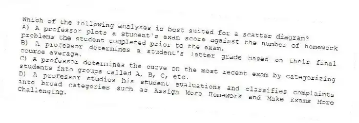Which of the following analyses is best suited for a scatter diagram?
A) A professor plots a student's exam score against the number of homework problems the student completed prior to the exam.
B) A professor determines a student's letter grade based on their final course average.
C) A professor determines the curve on the most recent exam by categorizing students into groups called A, B, C, etc.
D) A professor studies his student evaluations and classifies complaints into broad categories such as Assign More Homework and Make Exams More Challenging.