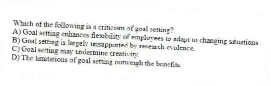 Which of the following is a criticism of goal setting?
A) Goal setting enhances flexibility of employees to adapt to changing situations.
B) Goal setting is largely unsupported by research evidence.
C) Goal setting may undermine creativity.
D) The limitations of goal setting outweigh the benefits.