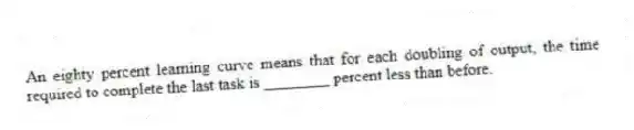An eighty percent learning curve means that for each doubling of output, the time required to complete the last task is ________ percent less than before.