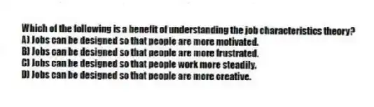 Which of the following is a benefit of understanding the job characteristics theory?
A) Jobs can be designed so that people are more motivated.
B) Jobs can be designed so that people are more frustrated.
C) Jobs can be designed so that people work more steadily.
D) Jobs can be designed so that people are more creative.