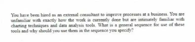 You have been hired as an external consultant to improve processes at a business. You are unfamiliar with exactly how the work is currently done but are intimately familiar with charting techniques and data analysis tools. What is a general sequence for use of these tools and why should you use them in the sequence you specify?