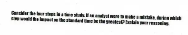 Consider the four steps in a time study. If an analyst were to make a mistake, during which step would the impact on the standard time be the greatest? Explain your reasoning.