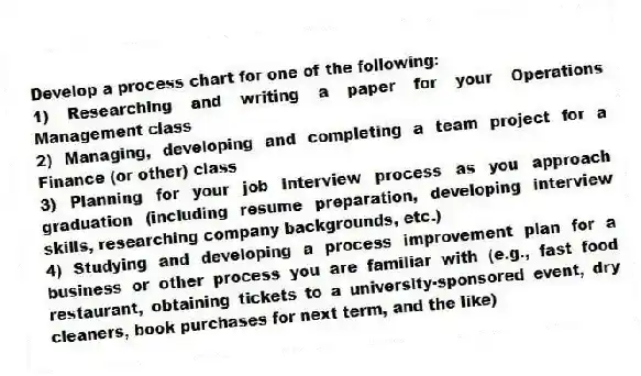 Develop a process chart for one of the following:
1) Researching and writing a paper for your Operations Management class
2) Managing, developing and completing a team project for a Finance (or other) class
3) Planning for your job interview process as you approach graduation (including resume preparation, developing interview skills, researching company backgrounds, etc.)
4) Studying and developing a process improvement plan for a business or other process you are familiar with (e.g., fast food restaurant, obtaining tickets to a university-sponsored event, dry cleaners, book purchases for next term, and the like)