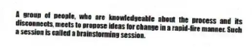 A group of people, who are knowledgeable about the process and its disconnects, meets to propose ideas for change in a rapid-fire manner. Such a session is called a brainstorming session.