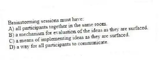 Brainstorming sessions must have:
A) all participants together in the same room.
B) a mechanism for evaluation of the ideas as they are surfaced.
C) a means of implementing ideas as they are surfaced.
D) a way for all participants to communicate.
