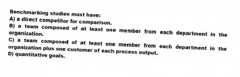 Benchmarking studies must have:
A) a direct competitor for comparison.
B) a team composed of at least one member from each department in the organization.
C) a team composed of at least one member from each department in the organization plus one customer of each process output.
D) quantitative goals.