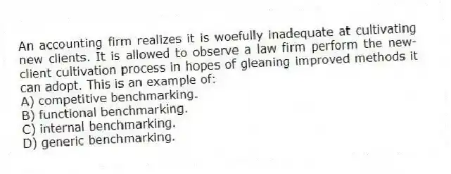 An accounting firm realizes it is woefully inadequate at cultivating new clients. It is allowed to observe a law firm perform the new-client cultivation process in hopes of gleaning improved methods it can adopt. This is an example of:
A) competitive benchmarking.
B) functional benchmarking.
C) internal benchmarking.
D) generic benchmarking.