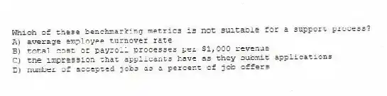 Which of these benchmarking metrics is not suitable for a support process?
A) average employee turnover rate
B) total cost of payroll processes per $1,000 revenue
C) the impression that applicants have as they submit applications
D) number of accepted jobs as a percent of job offers