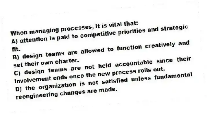 When managing processes, it is vital that:
A) attention is paid to competitive priorities and strategic fit.
B) design teams are allowed to function creatively and set their own charter.
C) design teams are not held accountable since their involvement ends once the new process rolls out.
D) the organization is not satisfied unless fundamental reengineering changes are made.