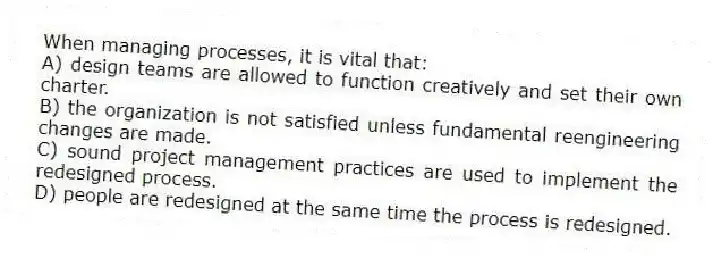 When managing processes, it is vital that:
A) design teams are allowed to function creatively and set their own charter.
B) the organization is not satisfied unless fundamental reengineering changes are made.
C) sound project management practices are used to implement the redesigned process.
D) people are redesigned at the same time the process is redesigned.