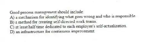 Good process management should include:
A) a mechanism for identifying what goes wrong and who is responsible.
B) a method for creating self-directed work teams.
C) at least half time dedicated to each employee's self-actualization.
D) an infrastructure for continuous improvement.