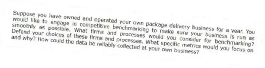 Suppose you have owned and operated your own package delivery business for a year. You would like to engage in competitive benchmarking to make sure your business is run as smoothly as possible. What firms and processes would you consider for benchmarking? Defend your choices of these firms and processes. What specific metrics would you focus on and why? How could the data be reliably collected at your own business?