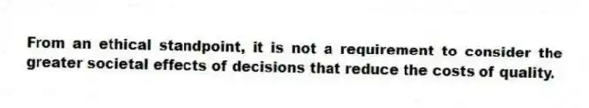 From an ethical standpoint, it is not a requirement to consider the greater societal effects of decisions that reduce the costs of quality.