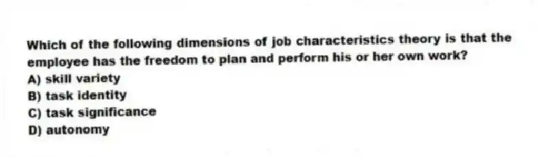 Which of the following dimensions of job characteristics theory is that the employee has the freedom to plan and perform his or her own work?
A) skill variety
B) task identity
C) task significance
D) autonomy