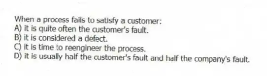 When a process fails to satisfy a customer:
A) it is quite often the customer's fault.
B) it is considered a defect.
C) it is time to reengineer the process.
D) it is usually half the customer's fault and half the company's fault.