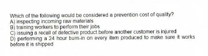 Which of the following would be considered a prevention cost of quality?
A) inspecting incoming raw materials
B) training workers to perform their jobs
C) issuing a recall of defective product before another customer is injured
D) performing a 24 hour burn-in on every item produced to make sure it works before it is shipped
