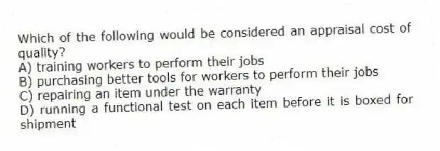 Which of the following would be considered an appraisal cost of quality?
A) training workers to perform their jobs
B) purchasing better tools for workers to perform their jobs
C) repairing an item under the warranty
D) running a functional test on each item before it is boxed for shipment
