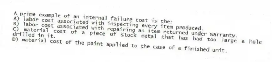 A prime example of an internal failure cost is the:
A) labor cost associated with inspecting every item produced.
B) labor cost associated with repairing an item returned under warranty.
C) material cost of a piece of stock metal that has had too large a hole drilled in it.
D) material cost of the paint applied to the case of a finished unit.