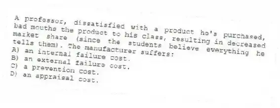 A professor, dissatisfied with a product he's purchased, bad mouths the product to his class, resulting in decreased market share (since the students believe everything he tells them). The manufacturer suffers:
A) an internal failure cost.
B) an external failure cost.
C) a prevention cost.
D) an appraisal cost.