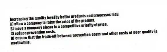 Increasing the quality level by better products and processes may:
A) allow a company to raise the price of the product.
B) move a company closer to a competitive priority of price.
C) reduce prevention costs.
D) ensure that the trade-off between prevention costs and other costs of poor quality is worthwhile.