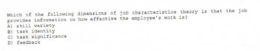 Which of the following dimensions of job characteristics theory is that the job provides information on how effective the employee's work is?
A) skill variety
B) task identity
C) task significance
D) feedback