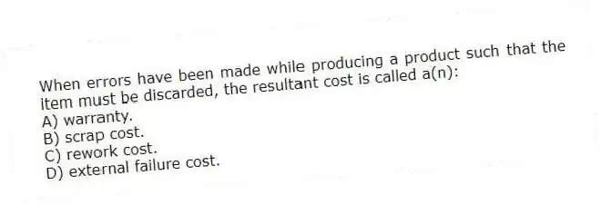 When errors have been made while producing a product such that the item must be discarded, the resultant cost is called a(n):
A) warranty.
B) scrap cost.
C) rework cost.
D) external failure cost.