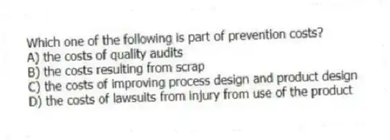 Which one of the following is part of prevention costs?
A) the costs of quality audits
B) the costs resulting from scrap
C) the costs of improving process design and product design
D) the costs of lawsuits from injury from use of the product