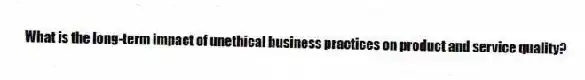 What is the long-term impact of unethical business practices on product and service quality?