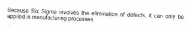 Because Six Sigma involves the elimination of defects, it can only be applied in manufacturing processes.