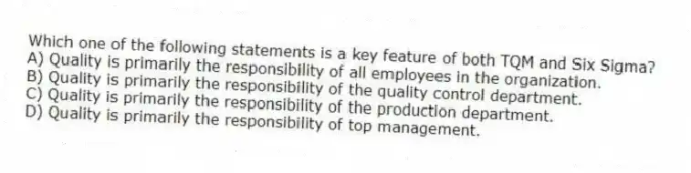 Which one of the following statements is a key feature of both TQM and Six Sigma?
A) Quality is primarily the responsibility of all employees in the organization.
B) Quality is primarily the responsibility of the quality control department.
C) Quality is primarily the responsibility of the production department.
D) Quality is primarily the responsibility of top management.