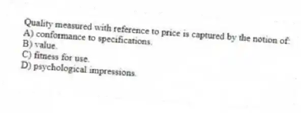 Quality measured with reference to price is captured by the notion of:
A) conformance to specifications.
B) value.
C) fitness for use.
D) psychological impressions.