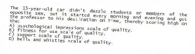 The 15-year-old car didn't dazzle students or members of the opposite sex, but it started every morning and evening and got the professor to his destination on time, thereby scoring high on the:
A) psychological impressions scale of quality.
B) fitness for use scale of quality.
C) support scale of quality.
D) bells and whistles scale of quality.