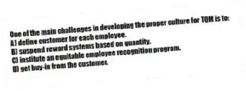 One of the main challenges in developing the proper culture for TQM is to:
A) define customer for each employee.
B) suspend reward systems based on quantity.
C) institute an equitable employee recognition program.
D) get buy-in from the customer.
